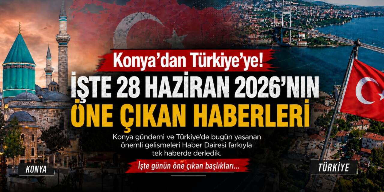 Konya’dan Türkiye’ye! İşte 28 Haziran 2026’nın öne çıkan haberleri