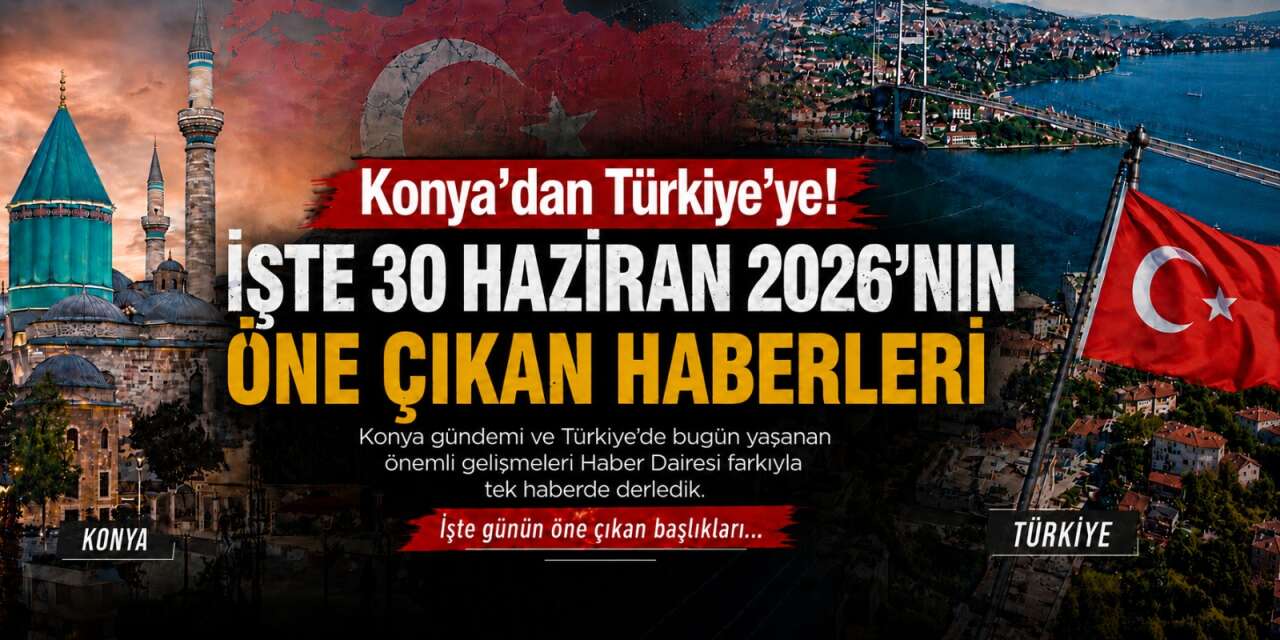 Konya’dan Türkiye’ye! İşte 30 Haziran 2026’nın öne çıkan haberleri