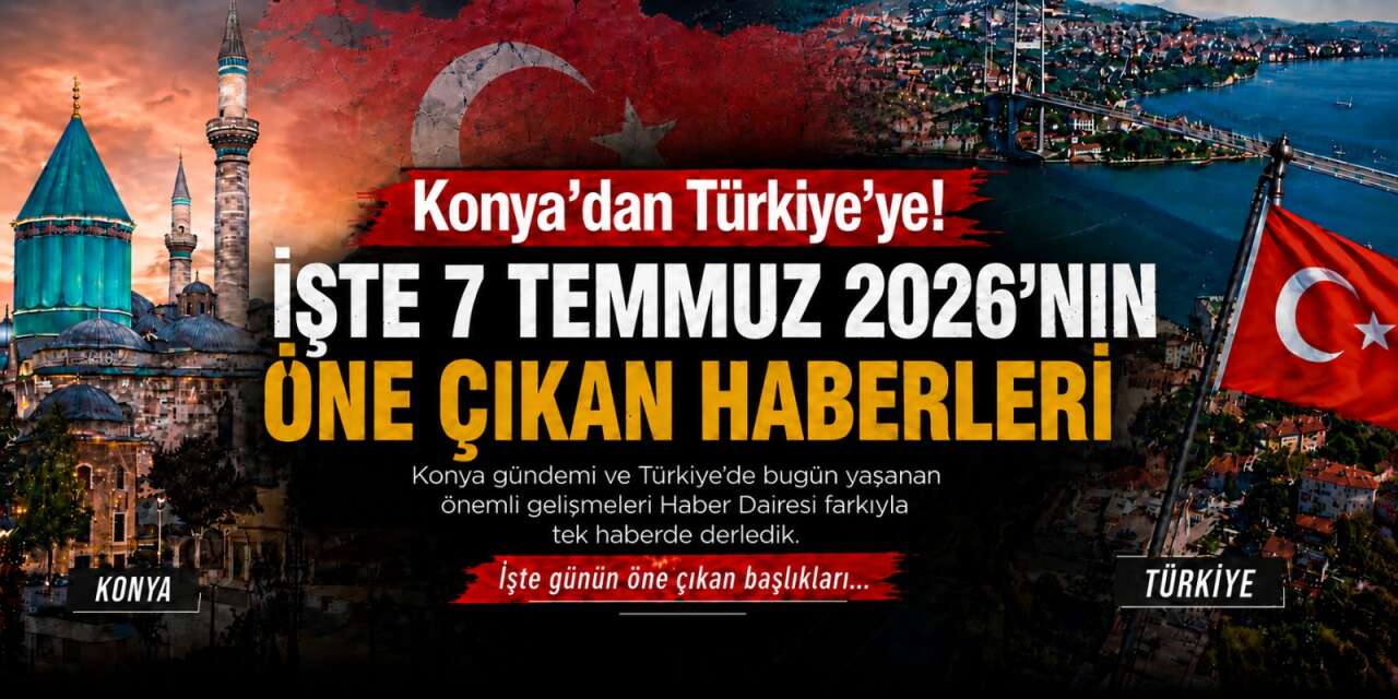 Konya’dan Türkiye’ye! İşte 7 Temmuz 2026’nın öne çıkan haberleri