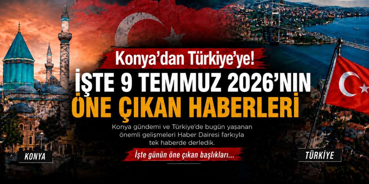 Konya’dan Türkiye’ye! İşte 9 Temmuz 2026’nın öne çıkan haberleri