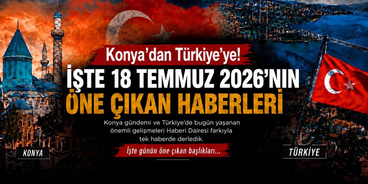 Konya’dan Türkiye’ye! İşte 18 Temmuz 2026’nın öne çıkan haberleri