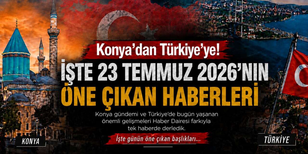 Konya’dan Türkiye’ye! İşte 23 Temmuz 2026’nın öne çıkan haberleri