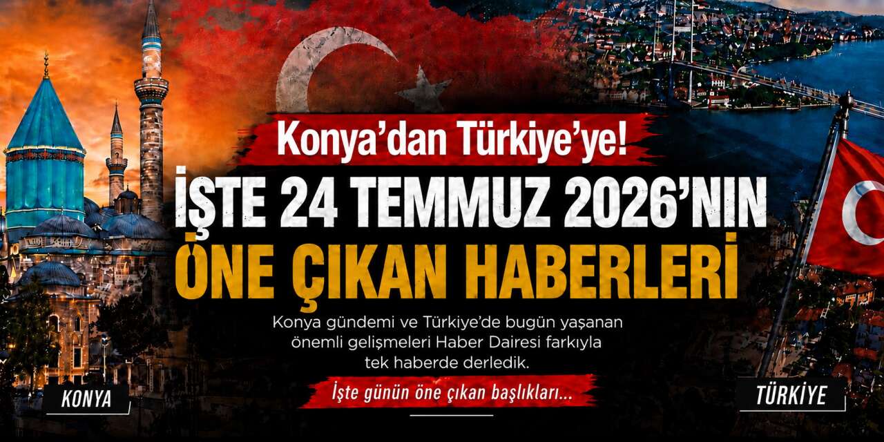 Konya’dan Türkiye’ye! İşte 24 Temmuz 2026’nın öne çıkan haberleri