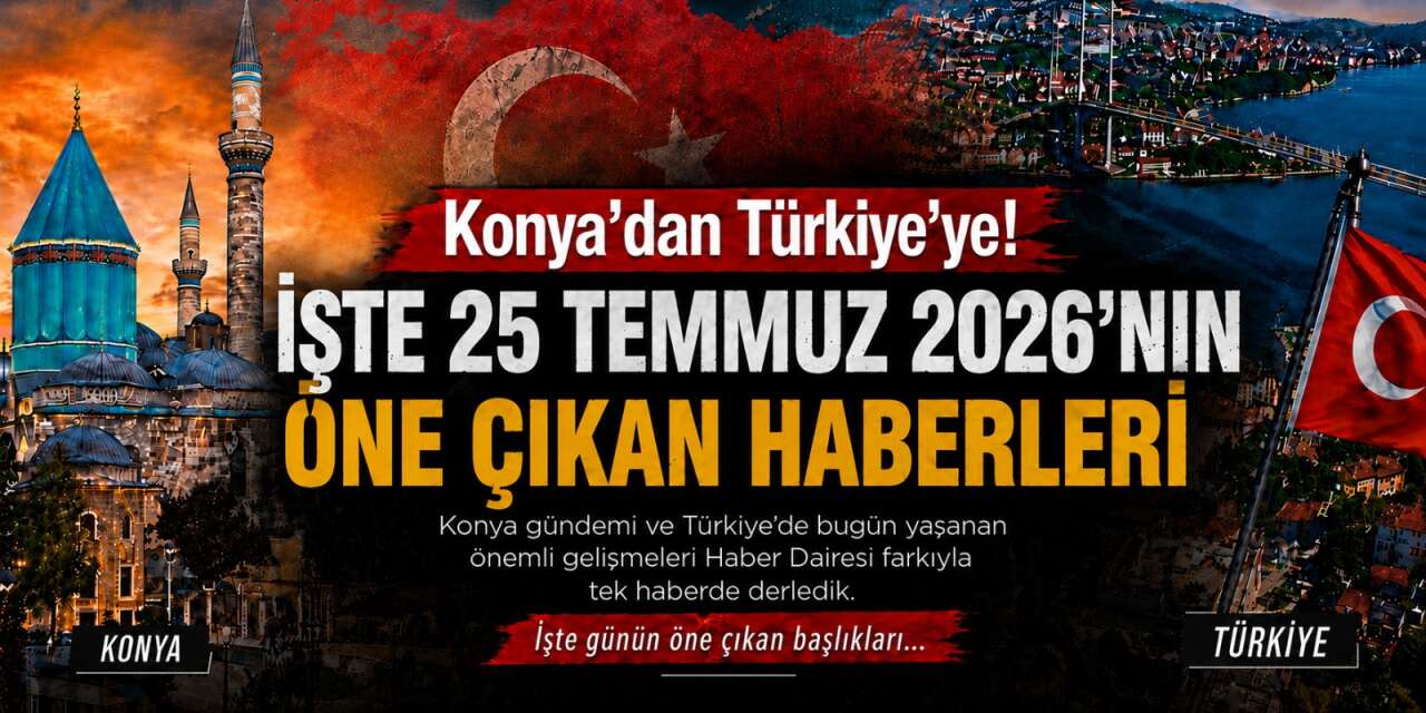 Konya’dan Türkiye’ye! İşte 25 Temmuz 2026’nın öne çıkan haberleri