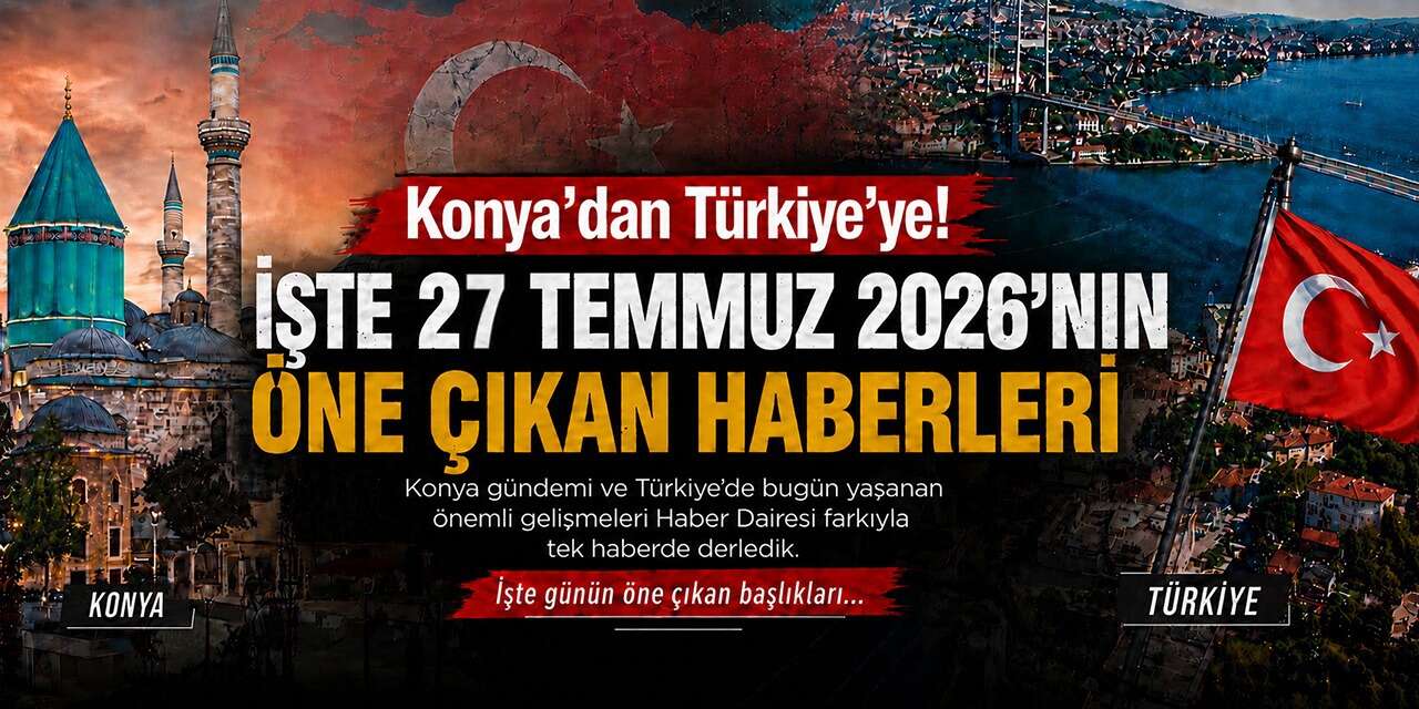 Konya’dan Türkiye’ye! İşte 27 Temmuz 2026’nın öne çıkan haberleri