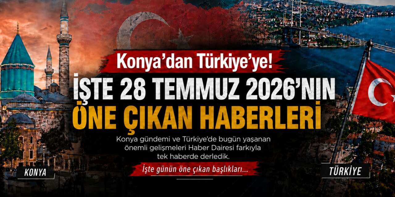 Konya’dan Türkiye’ye! İşte 28 Temmuz 2026’nın öne çıkan haberleri