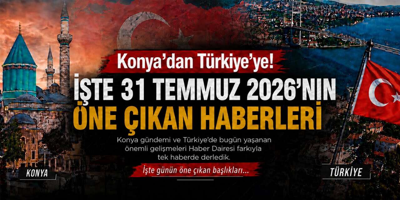 Konya’dan Türkiye’ye! İşte 31 Temmuz 2026’nın öne çıkan haberleri