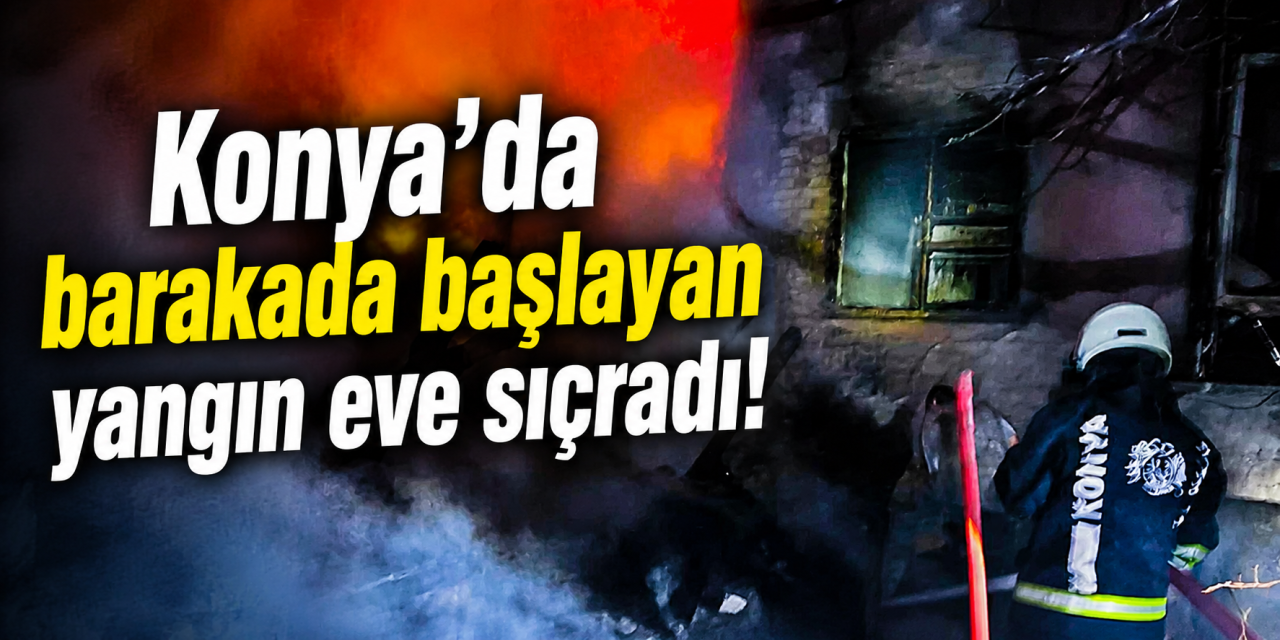 Konya’da yangın paniği! Alevler barakadan eve sıçradı