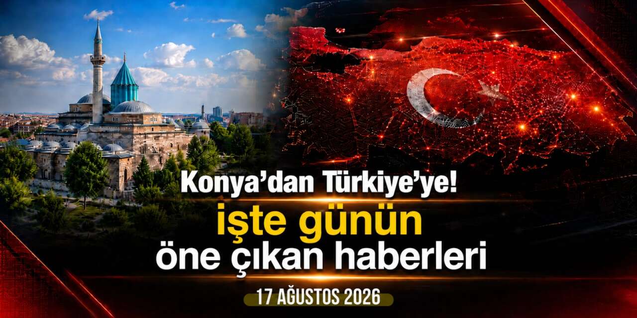 Konya’dan Türkiye’ye! İşte 17 Ağustos 2026’nın öne çıkan haberleri