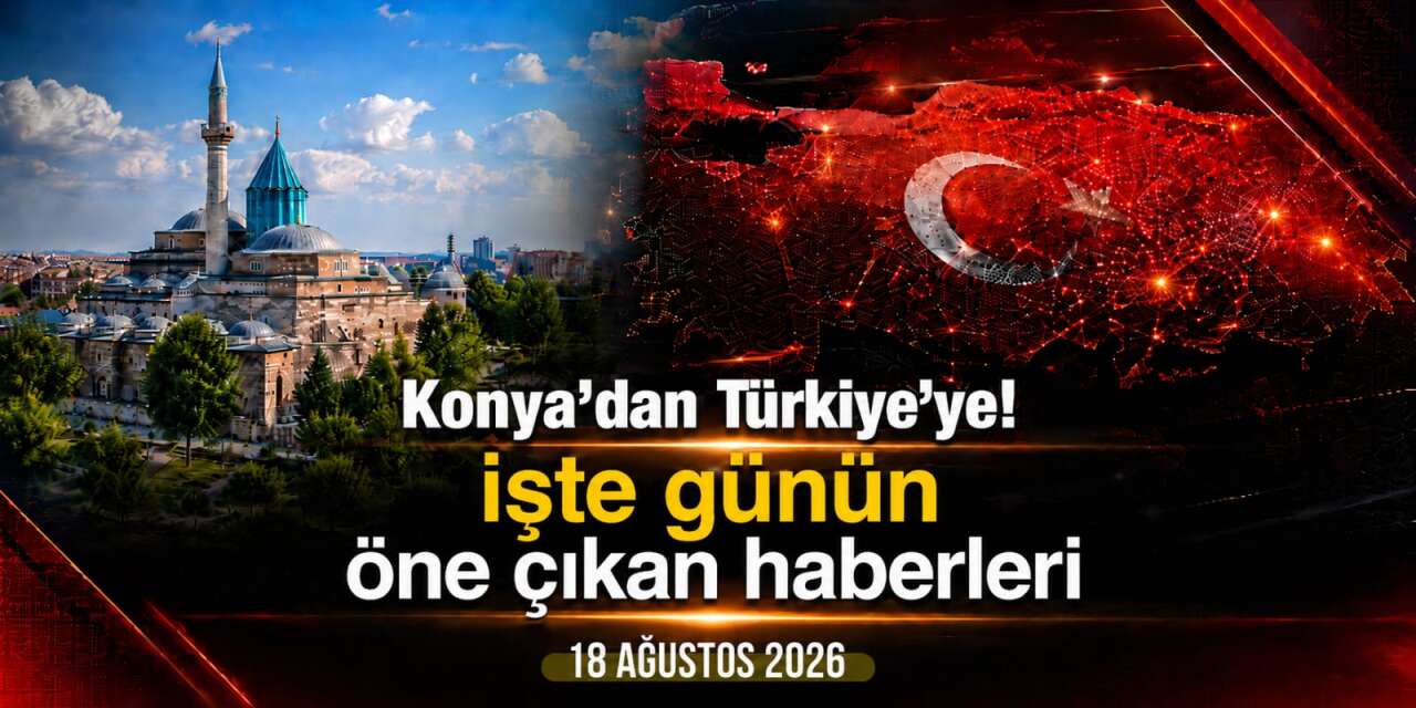 Konya’dan Türkiye’ye! İşte 18 Ağustos 2026’nın öne çıkan haberleri