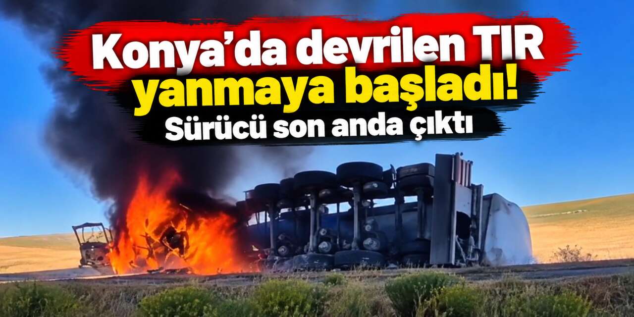 Konya’da TIR alev alev yandı, sürücü canını zor kurtardı