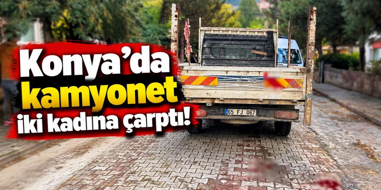 Konya’da geri manevra yapan kamyonet iki kadına çarptı! Sürücü gözaltında