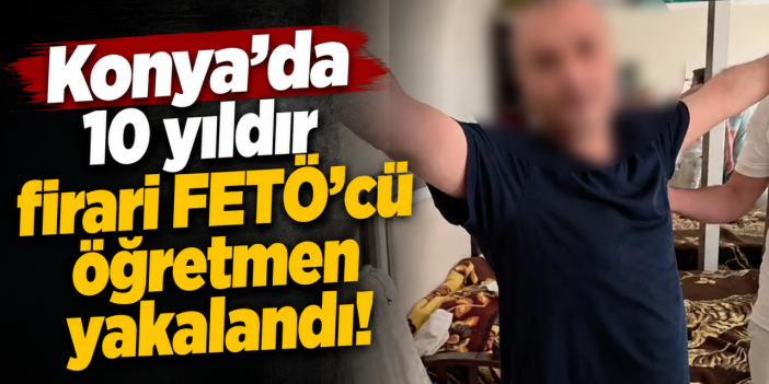 Konya’da FETÖ operasyonu! 10 yıldır firari öğretmen yakalandı